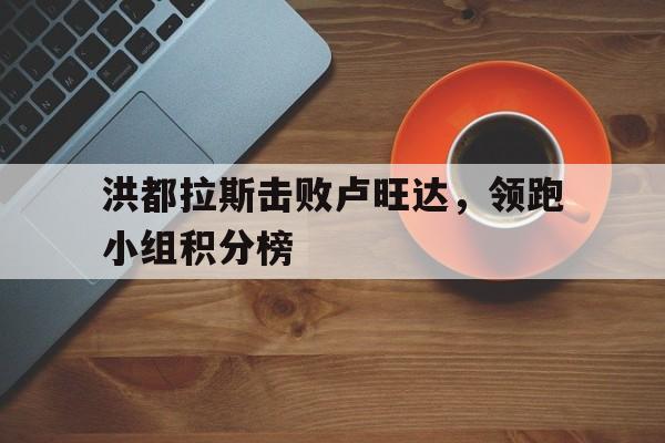 洪都拉斯击败卢旺达，领跑小组积分榜的简单介绍